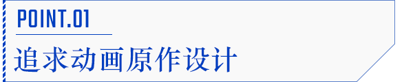 POINT.01 追求动画原作设计