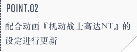 POINT.02 配合动画『机动战士高达NT』的设定进行更新
